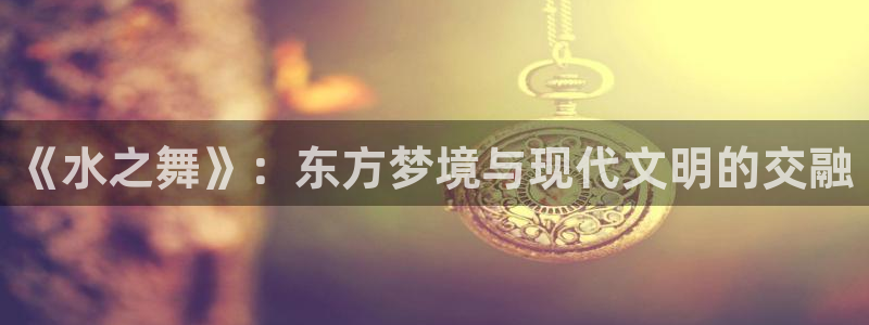 杏盛主管：《水之舞》：东方梦境与现代文明的交融
